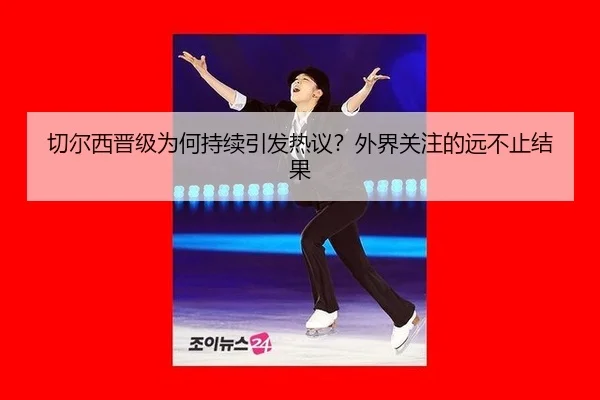 切尔西晋级为何持续引发热议？外界关注的远不止结果